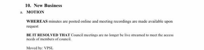 10. New Business
a. MOTION
WHEREAS minutes are posted online and meeting recordings are made available upon
request
BE IT RESOLVED THAT Council meetings are no longer be live streamed to meet the access
needs of members of council.
Moved by: VPSL